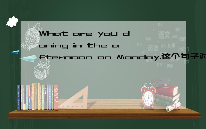 What are you doning in the afternoon on Monday.这个句子对吗还有What are you doing on Monday afternoon.这句话对吗?还是两句都可以呢?