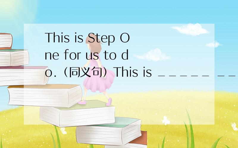 This is Step One for us to do.（同义句）This is _____ _____ _____ for us to do.