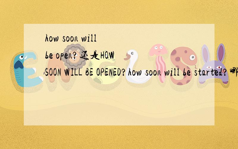 how soon will be open?还是HOW SOON WILL BE OPENED?how soon will be started?哪句对.OPEN 被动是加ED?举下例子OPEN 的VI和VT 2个被动~