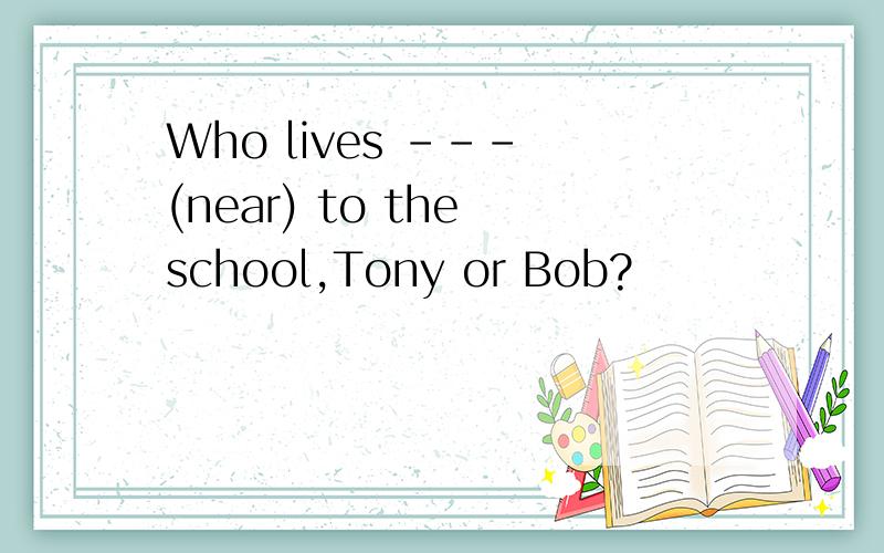 Who lives --- (near) to the school,Tony or Bob?