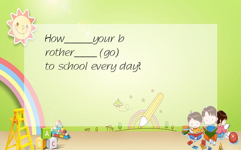 How_____your brother____(go)to school every day?