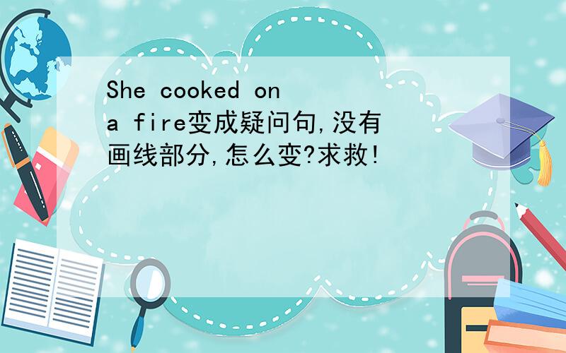 She cooked on a fire变成疑问句,没有画线部分,怎么变?求救!