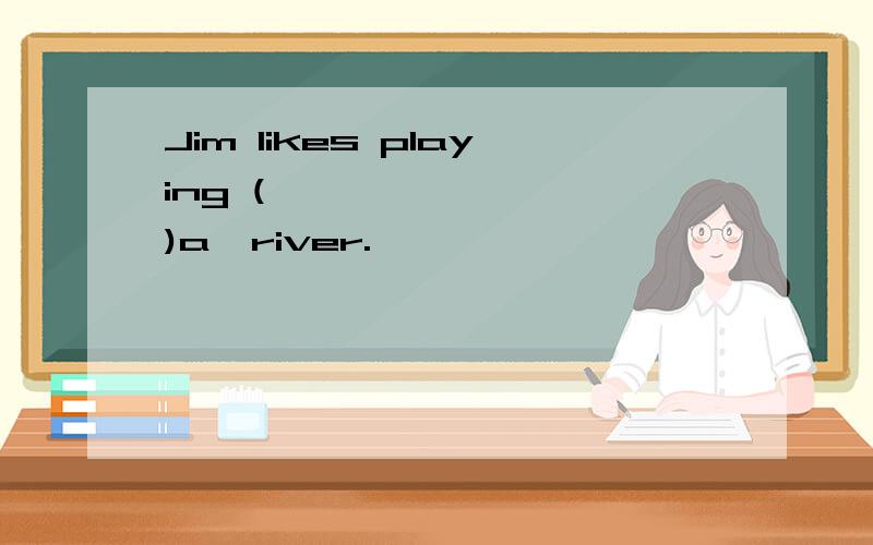 Jim likes playing (         )a  river.