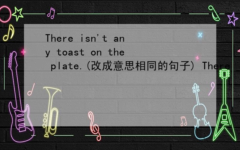 There isn't any toast on the plate.(改成意思相同的句子) There ______ ________ toast on the plate.