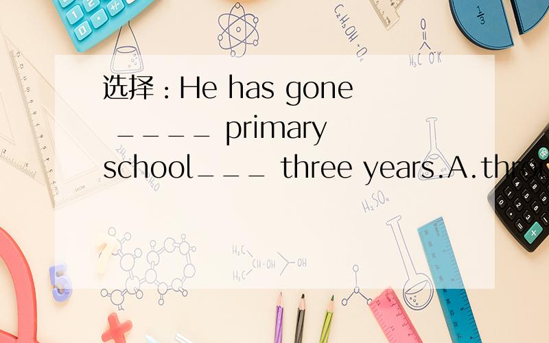 选择：He has gone ____ primary school___ three years.A.through,in B.to ; for