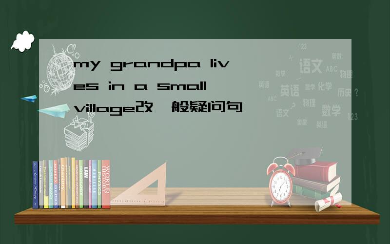 my grandpa lives in a small village改一般疑问句