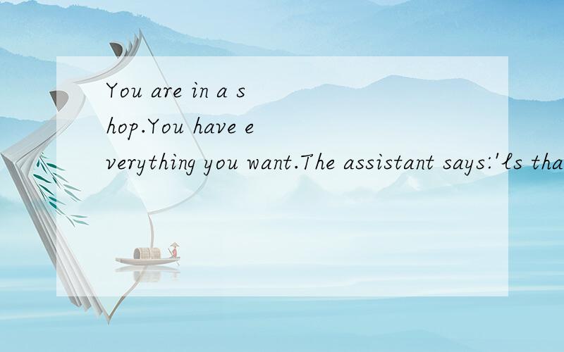 You are in a shop.You have everything you want.The assistant says:'ls that all?'怎么翻译