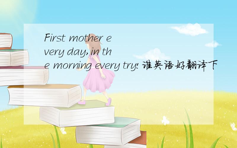 First mother every day,in the morning every try!谁英语好翻译下