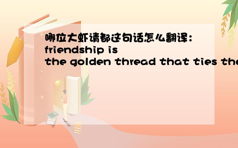 哪位大虾请都这句话怎么翻译：friendship is the golden thread that ties the heart of all the world.“heart of all the world.”怎么理解?