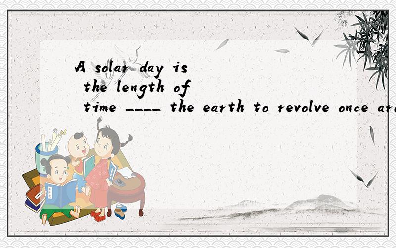 A solar day is the length of time ____ the earth to revolve once around the sun.A.takes B.takes it C.he takes D.it takes正确答案是什么,怎样翻译啊?