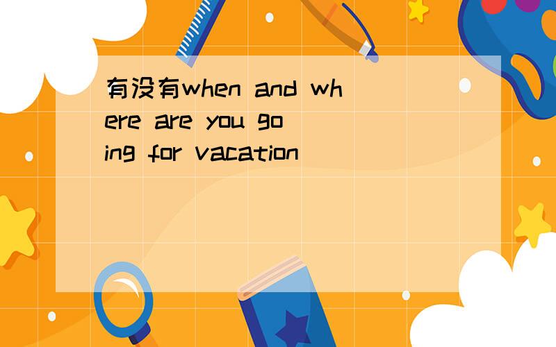 有没有when and where are you going for vacation