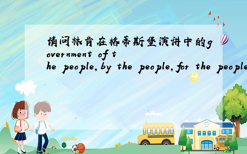 请问林肯在格蒂斯堡演讲中的government of the people,by the people,for the people,shall not perish from the earth.