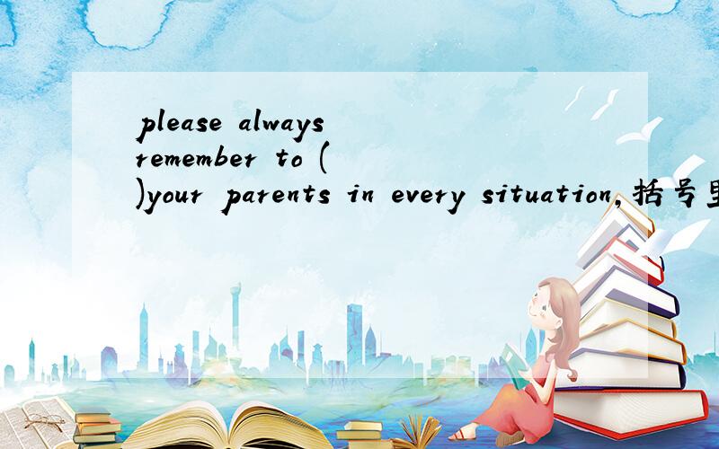 please always remember to ( )your parents in every situation,括号里填一个l开头的单词