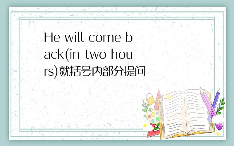 He will come back(in two hours)就括号内部分提问