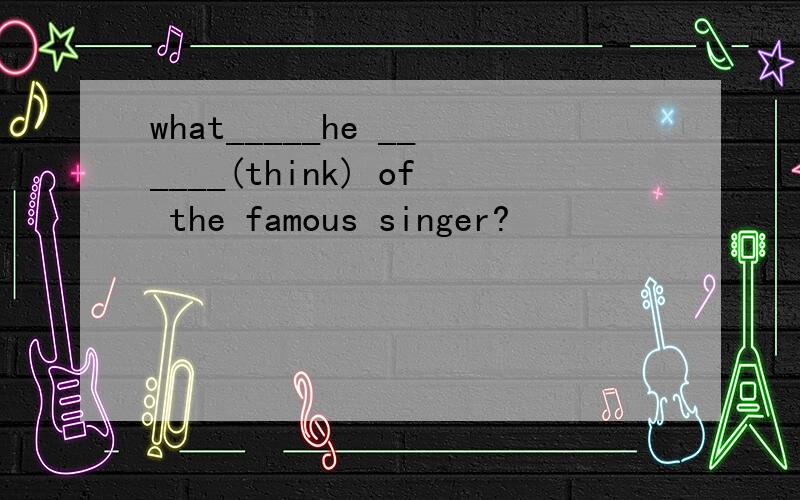 what_____he ______(think) of the famous singer?