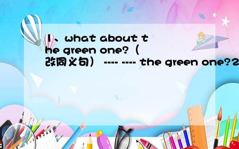 1、what about the green one?（改同义句） ---- ---- the green one?2、There are no maps or picture on the wall.( 改成同义句）There are --- --- maps --- pictures on the wall.3、There are apples in his hand.(改同义句）He --- --- two a