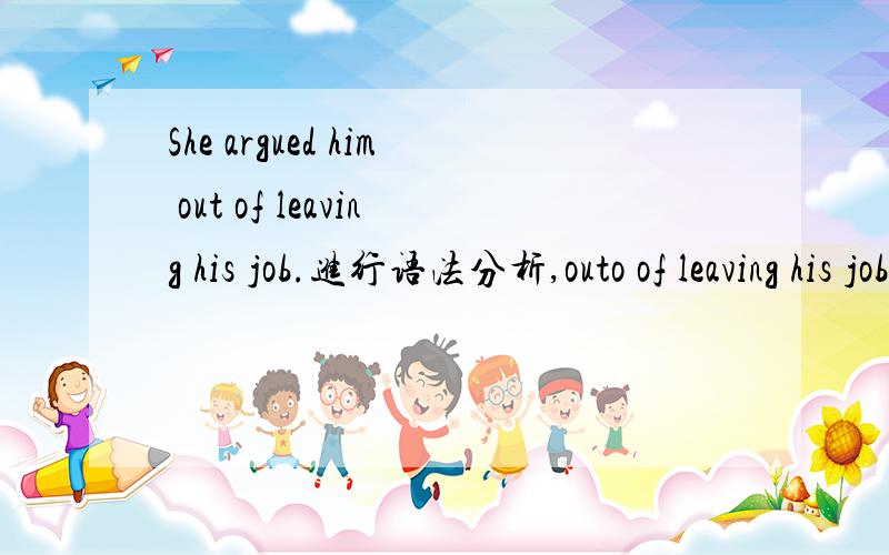 She argued him out of leaving his job.进行语法分析,outo of leaving his job是什么结构,做什么成分.out of ...怎么理解