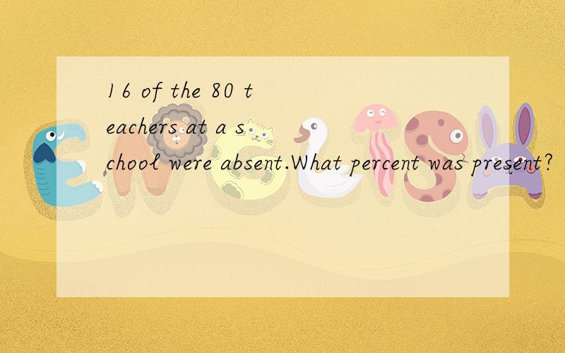 16 of the 80 teachers at a school were absent.What percent was present?