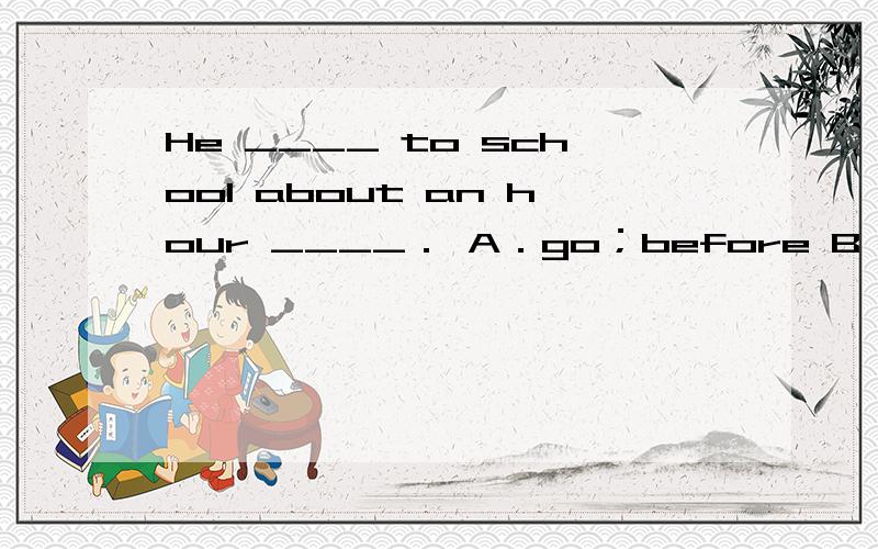 He ____ to school about an hour ____． A．go；before B．goes；before C．went；before D．went；ago
