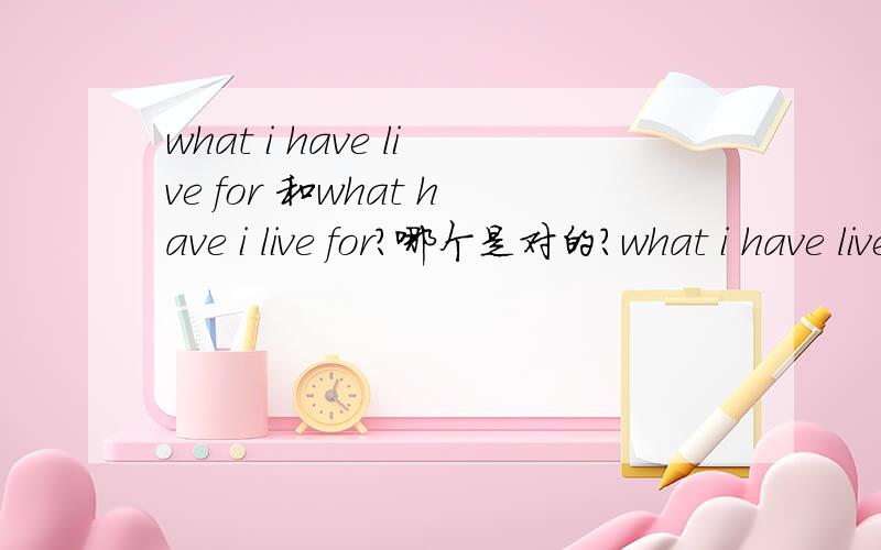 what i have live for 和what have i live for?哪个是对的?what i have live for 和what have i live for?哪个是对的？