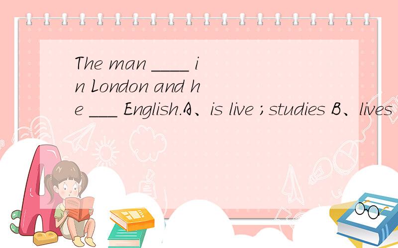The man ____ in London and he ___ English.A、is live ;studies B、lives ; study C、lives ; studies