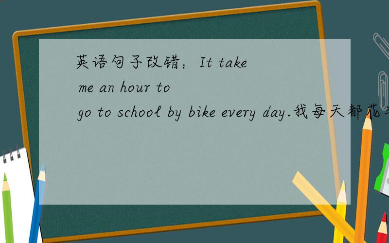 英语句子改错：It take me an hour to go to school by bike every day.我每天都花半小时骑车上学.