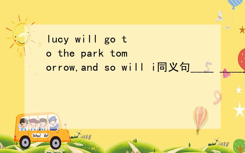 lucy will go to the park tomorrow,and so will i同义句____ _____Lucy ____ ____i will go to the park tomorrow.