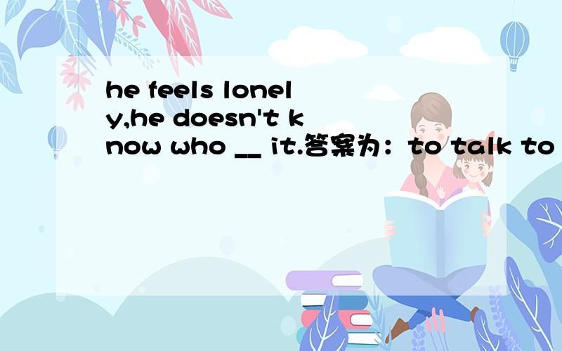 he feels lonely,he doesn't know who __ it.答案为：to talk to about 不太明白这里的about是怎么个用法若果光说he doesn't know who to talk to这个好理解,再加上个about的话从语法上来解释怎么样才讲的通呢?