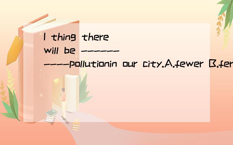 I thing there will be ----------pollutionin our city.A.fewer B.ferwest C.less D.many我英语不好,还望各为讲的详细一点