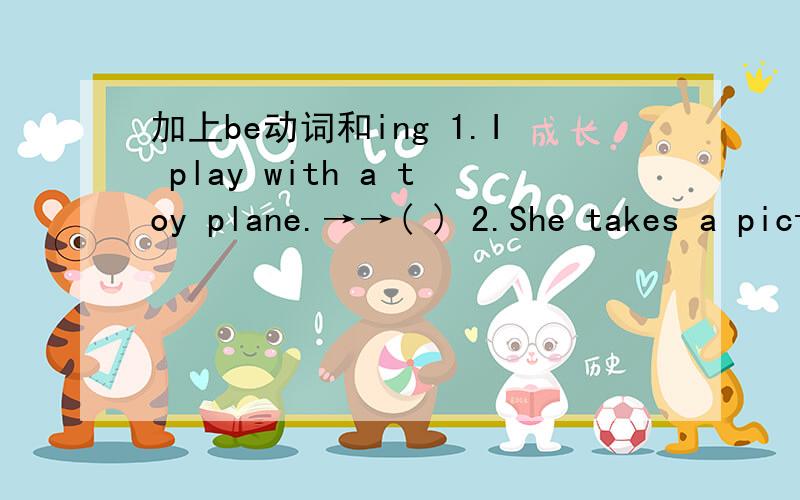 加上be动词和ing 1.I play with a toy plane.→→( ) 2.She takes a picture.→→( ) 3.My brother talks to his friend.→→( ) 4.He writes a letter.→→( )