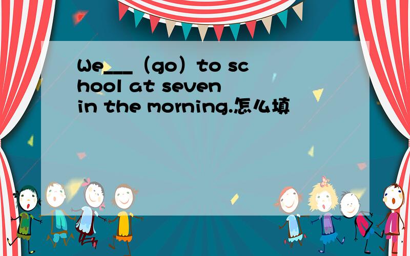 We___（go）to school at seven in the morning.怎么填