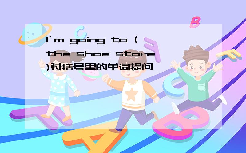 I’m going to (the shoe store)对括号里的单词提问