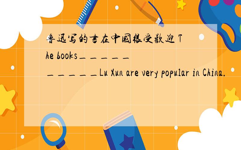 鲁迅写的书在中国很受欢迎 The books_____ _____Lu Xun are very popular in China.