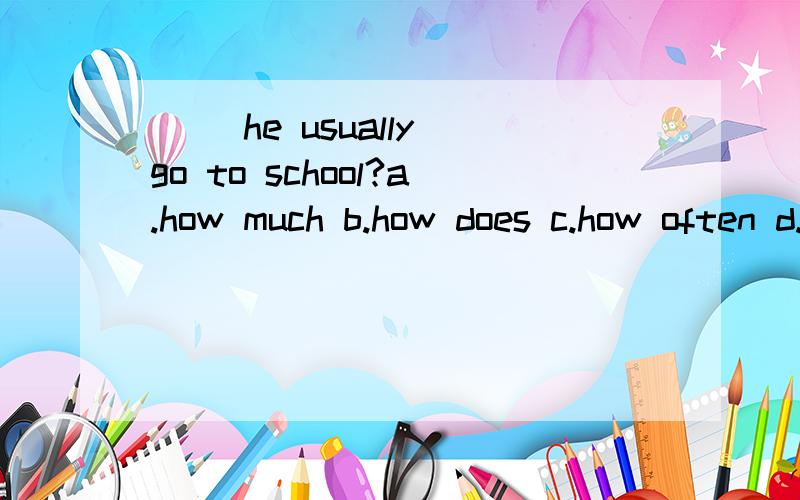 （ ）he usually go to school?a.how much b.how does c.how often d.how many
