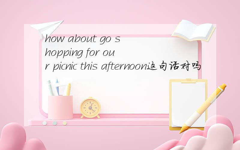 how about go shopping for our picnic this afternoon这句话对吗
