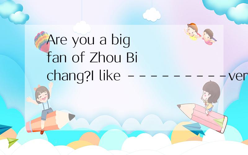 Are you a big fan of Zhou Bichang?I like ---------very much .Mucy people call her Bibi look!