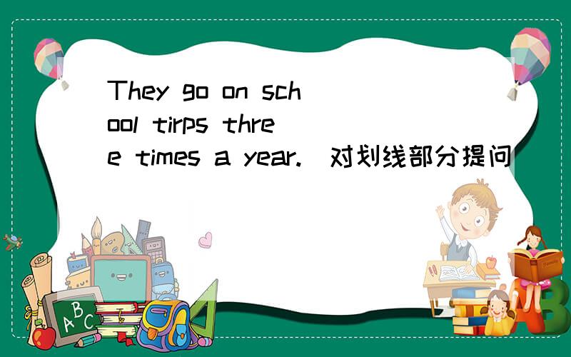 They go on school tirps three times a year.（对划线部分提问）
