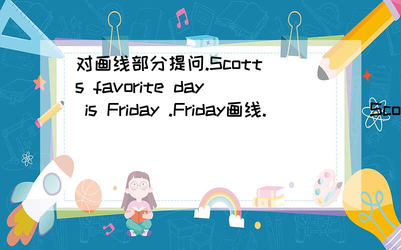 对画线部分提问.Scott`s favorite day is Friday .Friday画线.( ) ( )Scott`s favorite day?