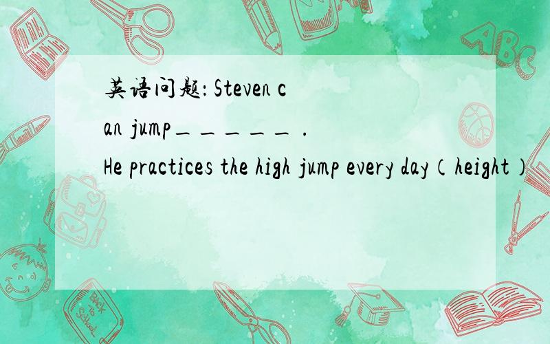 英语问题： Steven can jump_____ .He practices the high jump every day（height）
