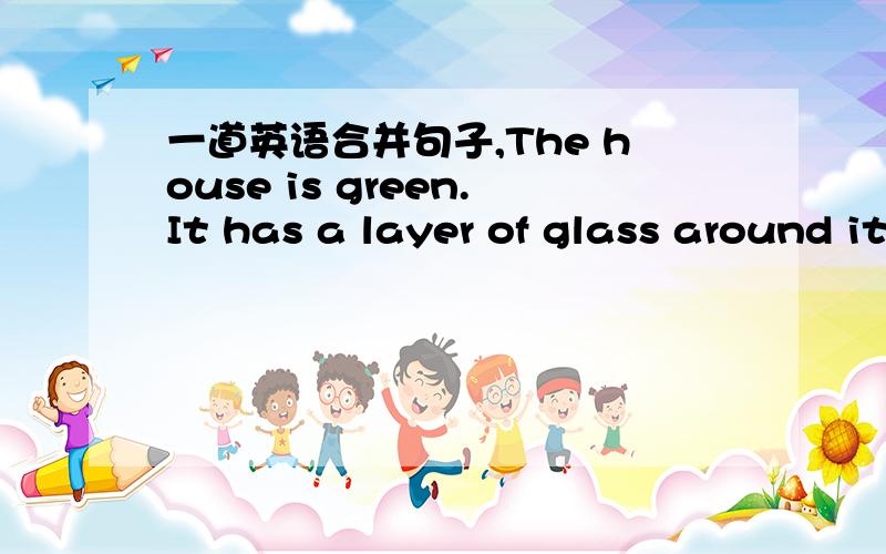 一道英语合并句子,The house is green.It has a layer of glass around it.The house______ ____ a layer of glass around it is green.填什么单词好呢?