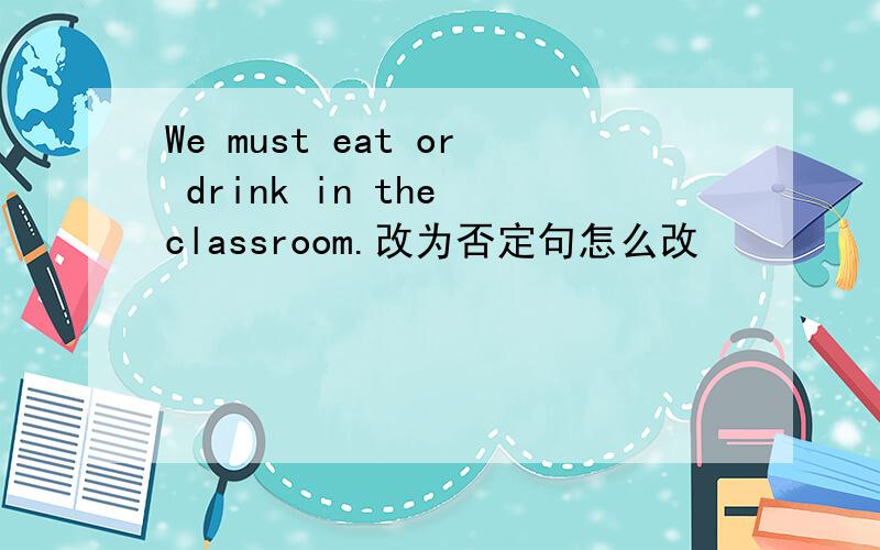 We must eat or drink in the classroom.改为否定句怎么改