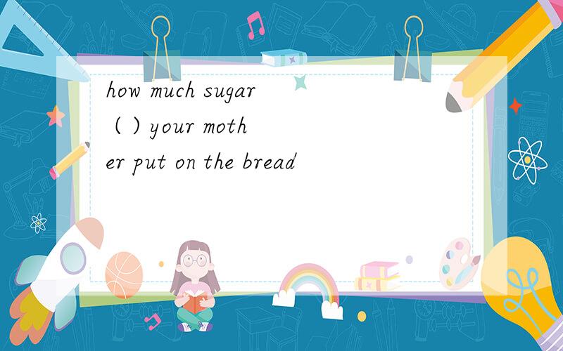 how much sugar ( ) your mother put on the bread