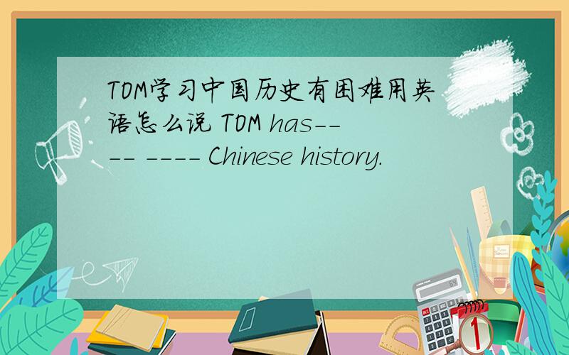 TOM学习中国历史有困难用英语怎么说 TOM has---- ---- Chinese history.