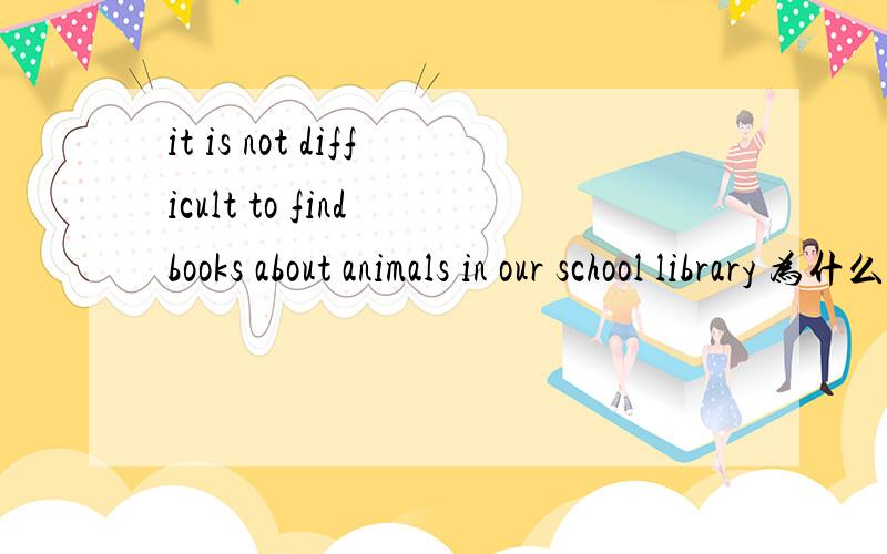 it is not difficult to find books about animals in our school library 为什么用it