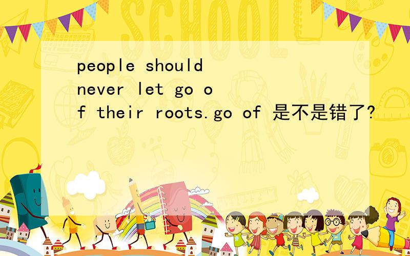people should never let go of their roots.go of 是不是错了?