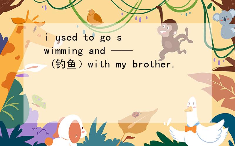 i used to go swimming and —— (钓鱼）with my brother.