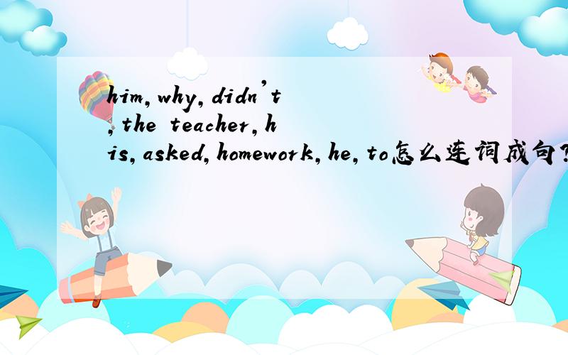 him,why,didn't,the teacher,his,asked,homework,he,to怎么连词成句?