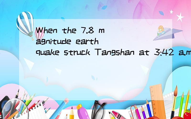 When the 7.8 magnitude earthquake struck Tangshan at 3:42 a.m.on July 28,over a million people lay sleeping,unaware of the disaster that was to befall them.As the earth began to shake,a few people who were awake had the forethought to dive under a ta