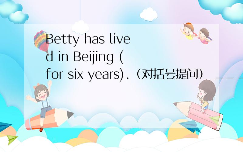 Betty has lived in Beijing (for six years).（对括号提问） _____ ____ _____ Betty lived in Beijing?Betty has lived in Beijing (for six years).（对括号提问） _____ ____ _____ Betty lived in Beijing?His parents lived in Beijing (ten years