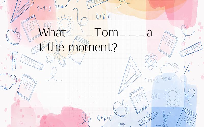 What___Tom___at the moment?